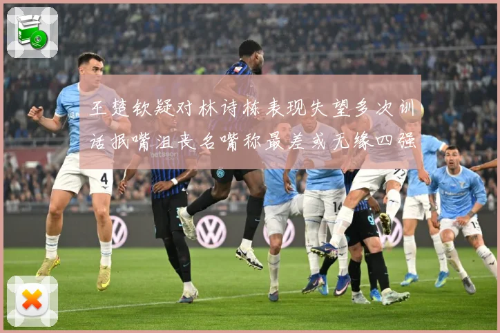 王楚钦疑对林诗栋表现失望多次训话抿嘴沮丧名嘴称最差或无缘四强赛场解读-深度解析