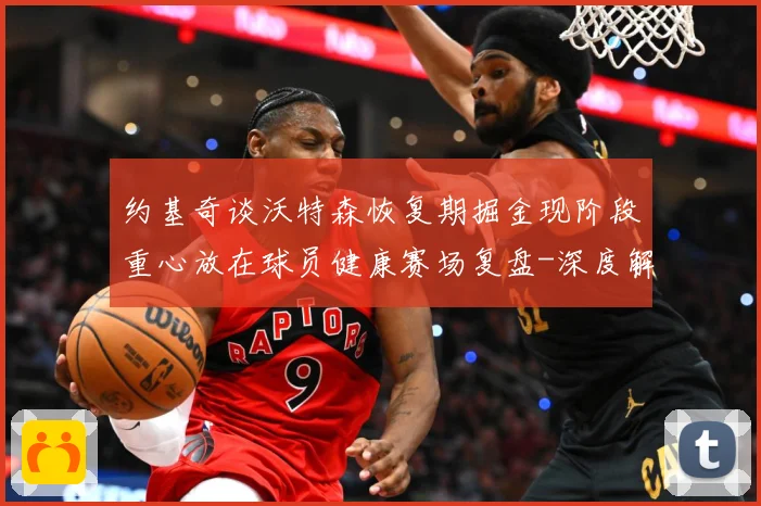 约基奇谈沃特森恢复期掘金现阶段重心放在球员健康赛场复盘-深度解析