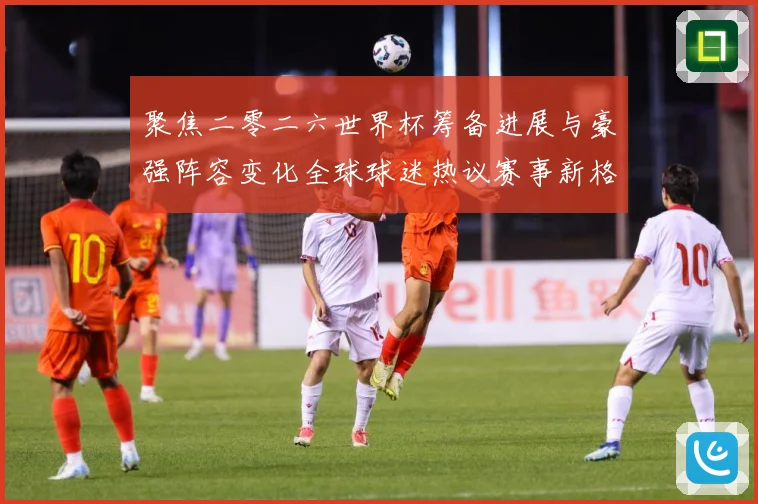 聚焦二零二六世界杯筹备进展与豪强阵容变化全球球迷热议赛事新格数据研判-深度解析