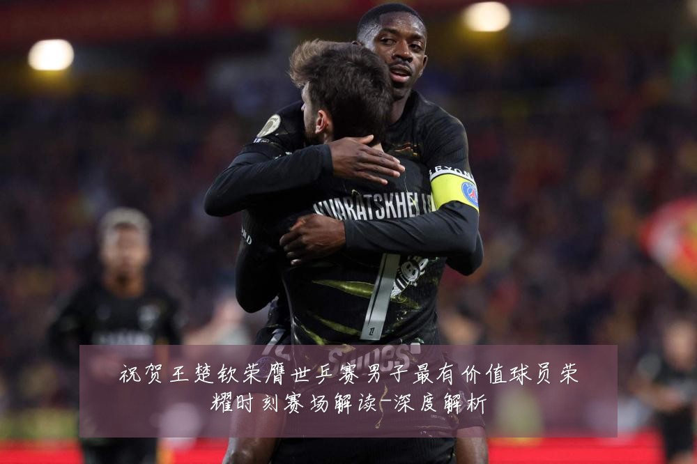 祝贺王楚钦荣膺世乒赛男子最有价值球员荣耀时刻赛场解读-深度解析